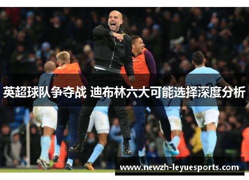 英超球队争夺战 迪布林六大可能选择深度分析 英超球队争夺战 迪布林六大可能选择深度分析