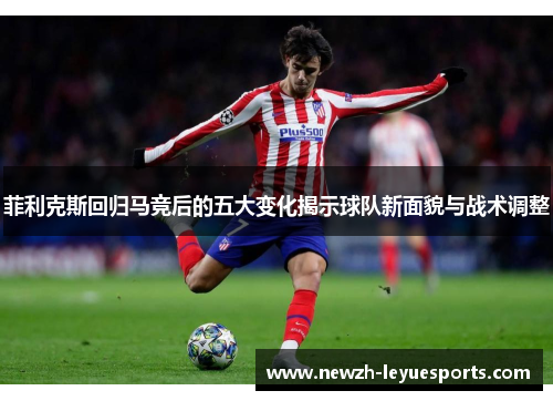 菲利克斯回归马竞后的五大变化揭示球队新面貌与战术调整 菲利克斯回归马竞后的五大变化揭示球队新面貌与战术调整