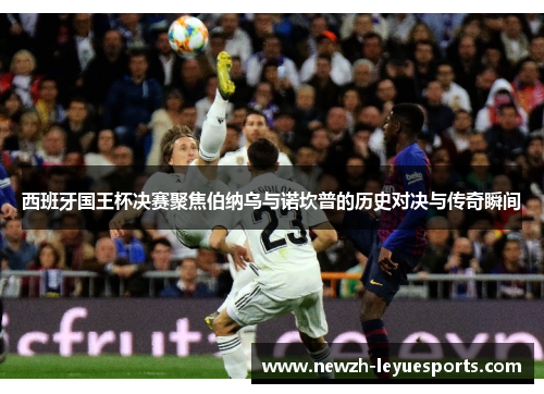 西班牙国王杯决赛聚焦伯纳乌与诺坎普的历史对决与传奇瞬间 西班牙国王杯决赛聚焦伯纳乌与诺坎普的历史对决与传奇瞬间