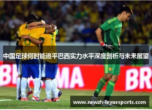 中国足球何时能追平巴西实力水平深度剖析与未来展望 中国足球何时能追平巴西实力水平深度剖析与未来展望