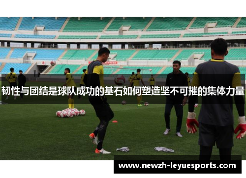 韧性与团结是球队成功的基石如何塑造坚不可摧的集体力量