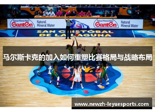 马尔斯卡克的加入如何重塑比赛格局与战略布局