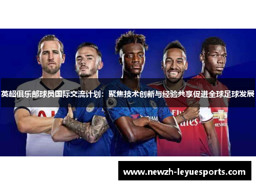 英超俱乐部球员国际交流计划：聚焦技术创新与经验共享促进全球足球发展