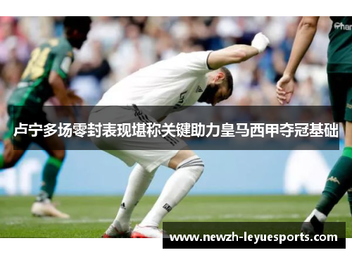 卢宁多场零封表现堪称关键助力皇马西甲夺冠基础 卢宁多场零封表现堪称关键助力皇马西甲夺冠基础