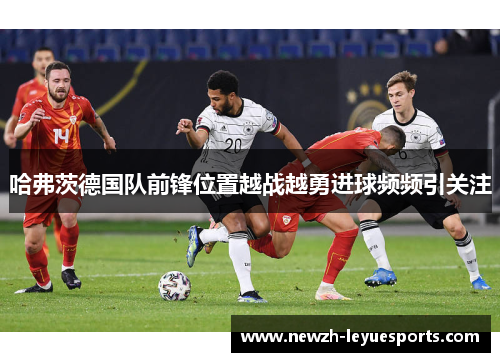 哈弗茨德国队前锋位置越战越勇进球频频引关注