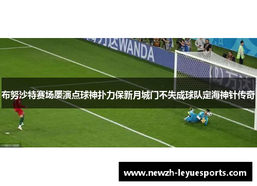 布努沙特赛场屡演点球神扑力保新月城门不失成球队定海神针传奇 布努沙特赛场屡演点球神扑力保新月城门不失成球队定海神针传奇