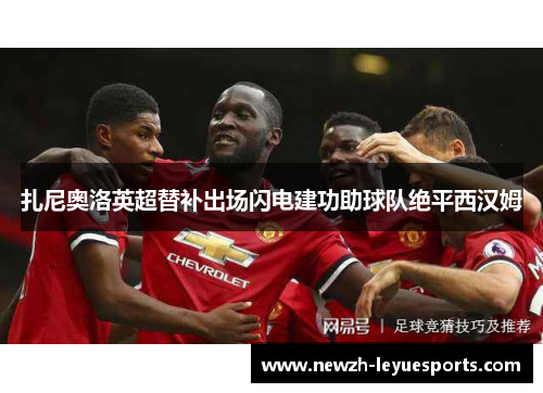 扎尼奥洛英超替补出场闪电建功助球队绝平西汉姆 扎尼奥洛英超替补出场闪电建功助球队绝平西汉姆