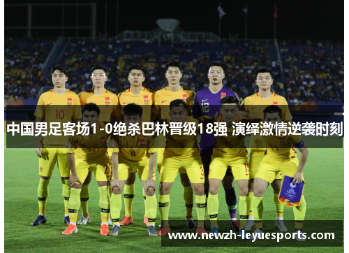 中国男足客场1-0绝杀巴林晋级18强 演绎激情逆袭时刻