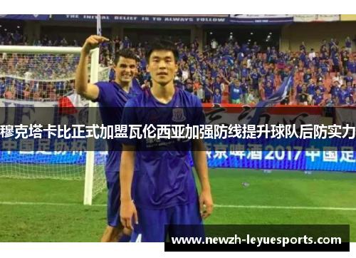 穆克塔卡比正式加盟瓦伦西亚加强防线提升球队后防实力 穆克塔卡比正式加盟瓦伦西亚加强防线提升球队后防实力