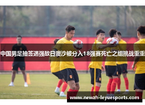 中国男足抽签遇强敌日澳沙被分入18强赛死亡之组挑战重重 中国男足抽签遇强敌日澳沙被分入18强赛死亡之组挑战重重