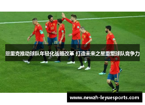 恩里克推动球队年轻化战略改革 打造未来之星重塑球队竞争力 恩里克推动球队年轻化战略改革 打造未来之星重塑球队竞争力